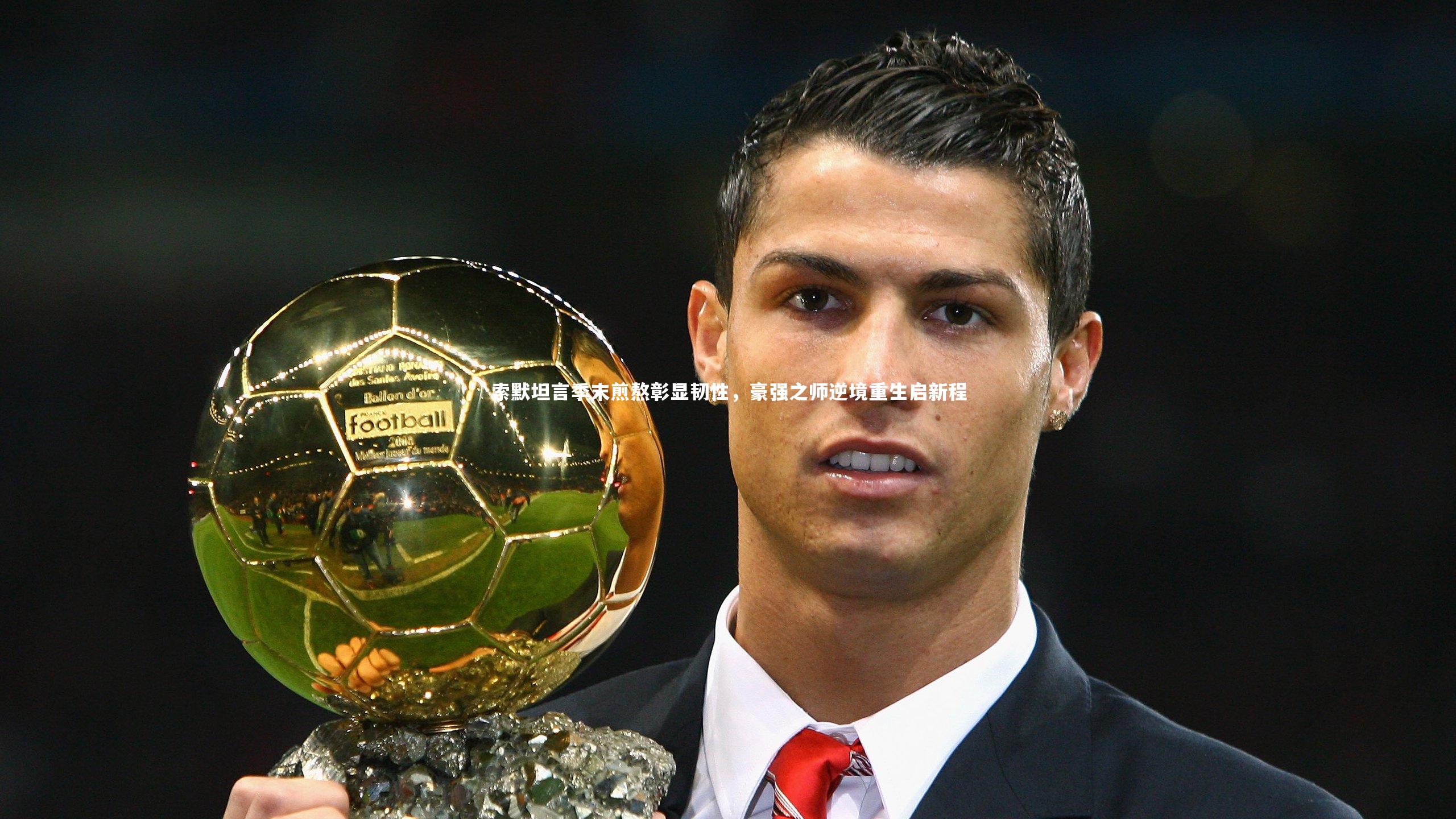 索默坦言季末煎熬彰显韧性，豪强之师逆境重生启新程