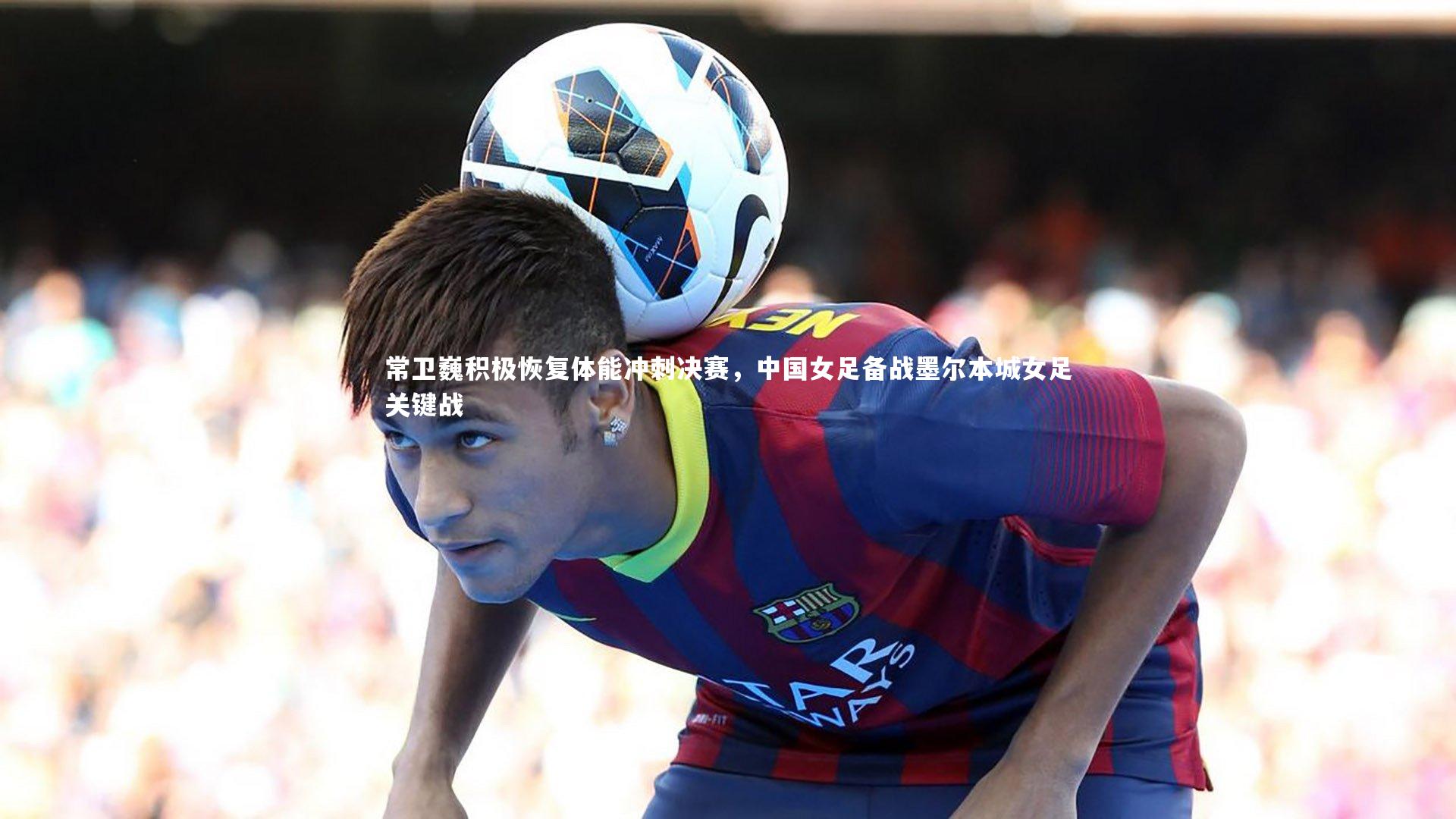 常卫巍积极恢复体能冲刺决赛，中国女足备战墨尔本城女足关键战